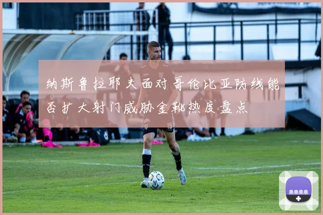 纳斯鲁拉耶夫面对哥伦比亚防线能否扩大射门威胁金靴热度盘点