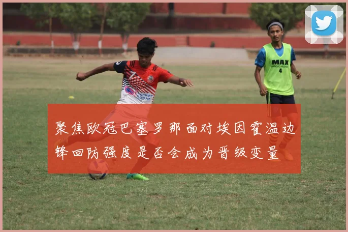 聚焦欧冠巴塞罗那面对埃因霍温边锋回防强度是否会成为晋级变量