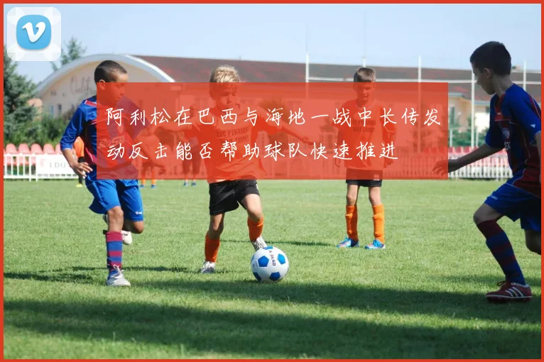阿利松在巴西与海地一战中长传发动反击能否帮助球队快速推进
