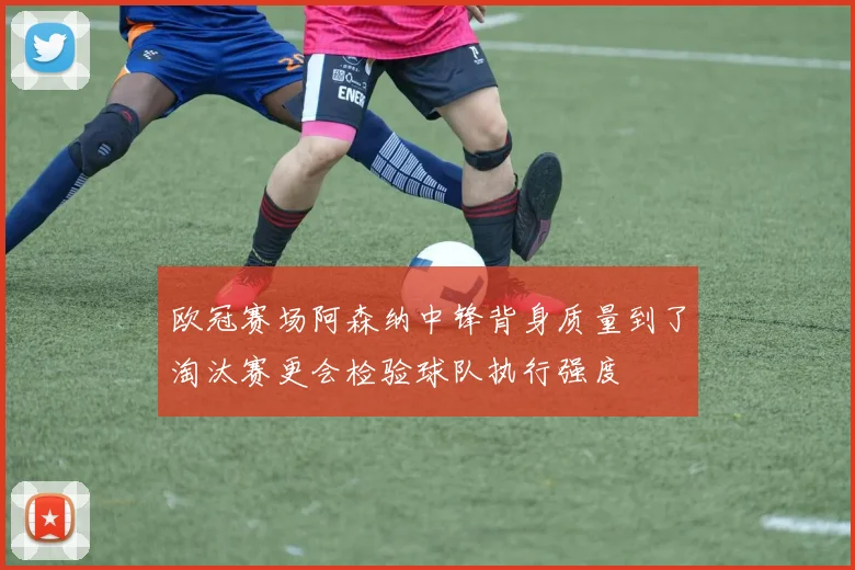 欧冠赛场阿森纳中锋背身质量到了淘汰赛更会检验球队执行强度