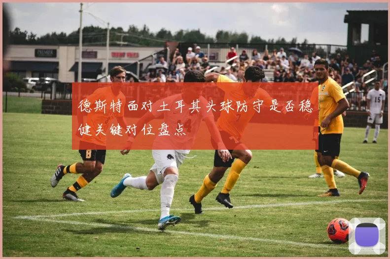 德斯特面对土耳其头球防守是否稳健关键对位盘点
