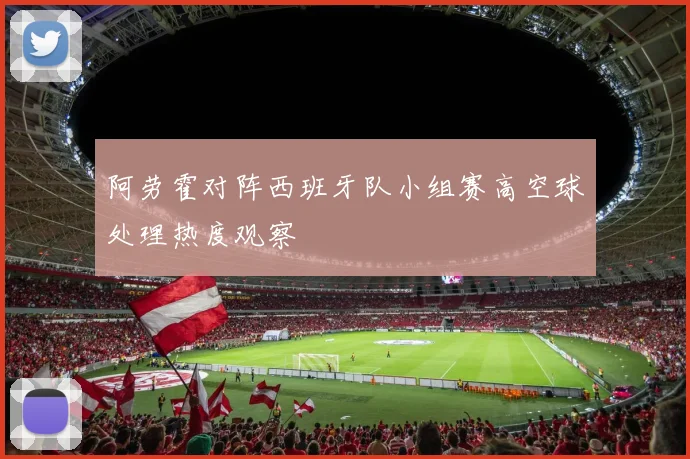 阿劳霍对阵西班牙队小组赛高空球处理热度观察