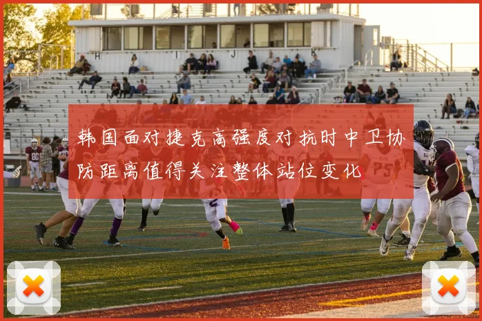 韩国面对捷克高强度对抗时中卫协防距离值得关注整体站位变化