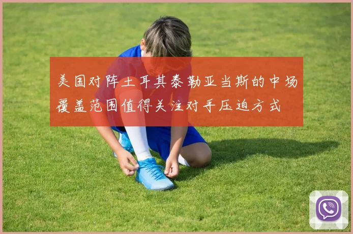 美国对阵土耳其泰勒亚当斯的中场覆盖范围值得关注对手压迫方式