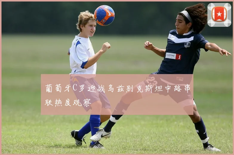 葡萄牙C罗迎战乌兹别克斯坦中路串联热度观察