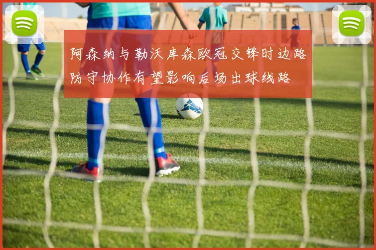阿森纳与勒沃库森欧冠交锋时边路防守协作有望影响后场出球线路