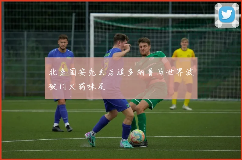 北京国安先丢后追多纳鲁马世界波破门火药味足