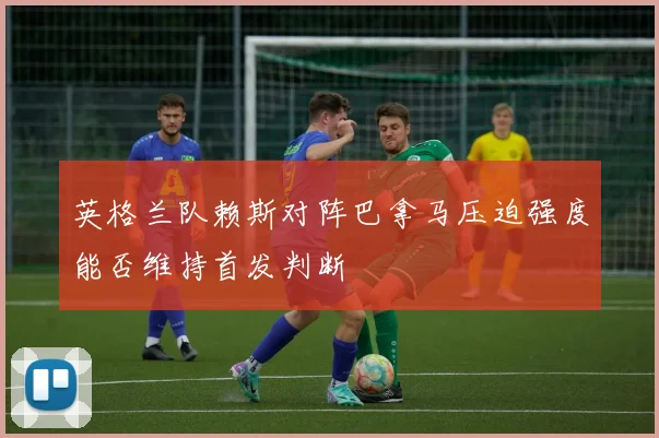 英格兰队赖斯对阵巴拿马压迫强度能否维持首发判断