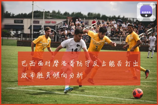 巴西面对摩洛哥防守反击能否打出效率胜负倾向分析