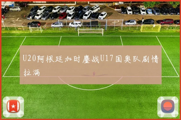 U20阿根廷加时鏖战U17国奥队剧情拉满