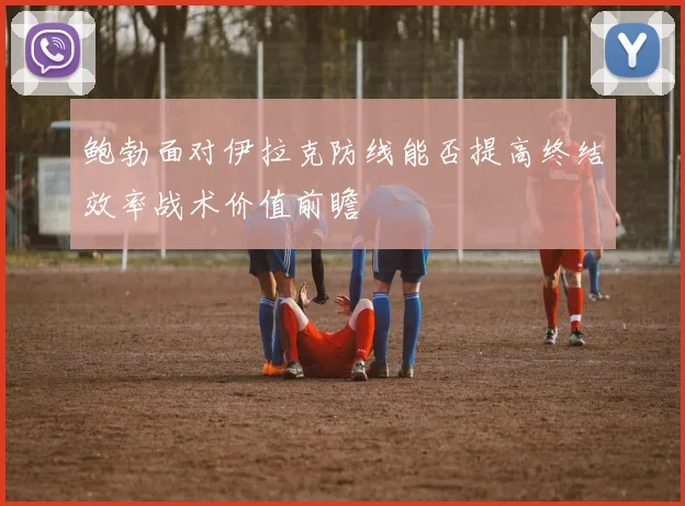 鲍勃面对伊拉克防线能否提高终结效率战术价值前瞻