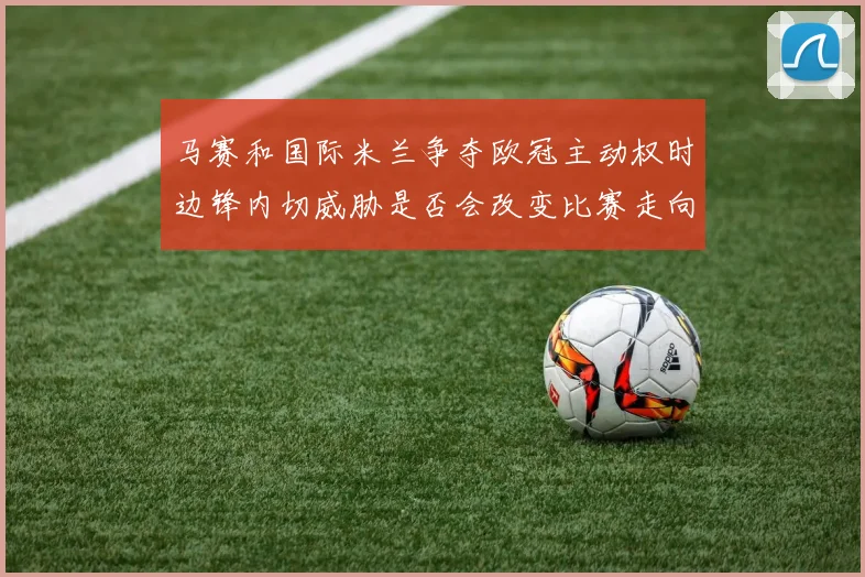 马赛和国际米兰争夺欧冠主动权时边锋内切威胁是否会改变比赛走向