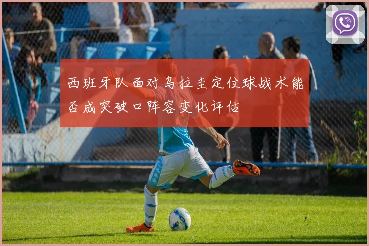 西班牙队面对乌拉圭定位球战术能否成突破口阵容变化评估