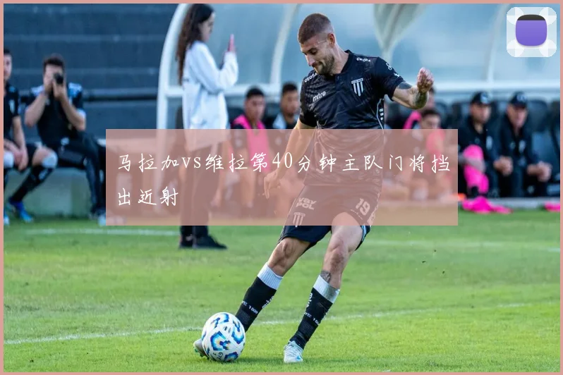 马拉加vs维拉第40分钟主队门将挡出近射