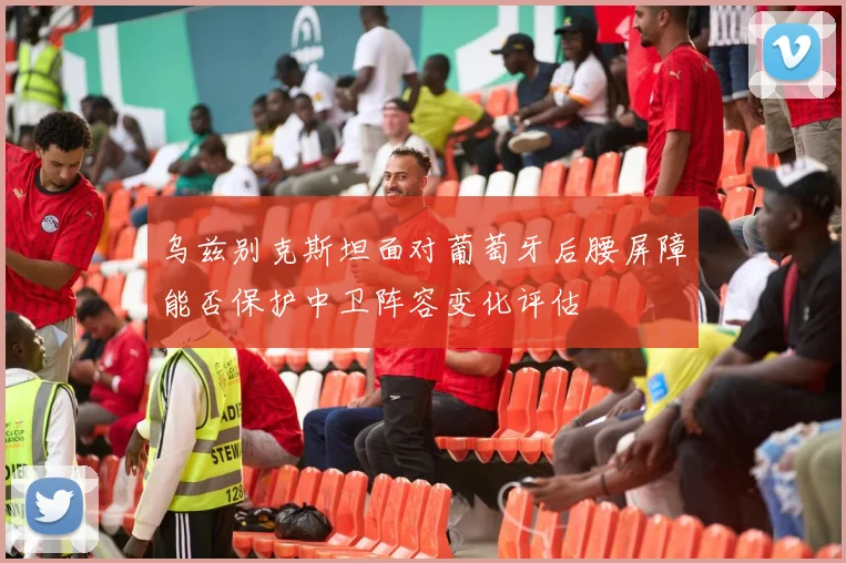 乌兹别克斯坦面对葡萄牙后腰屏障能否保护中卫阵容变化评估