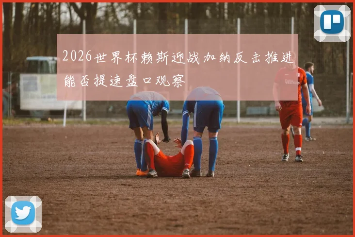 2026世界杯赖斯迎战加纳反击推进能否提速盘口观察