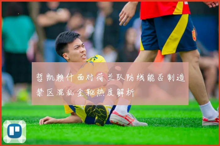 哲凯赖什面对荷兰队防线能否制造禁区混乱金靴热度解析