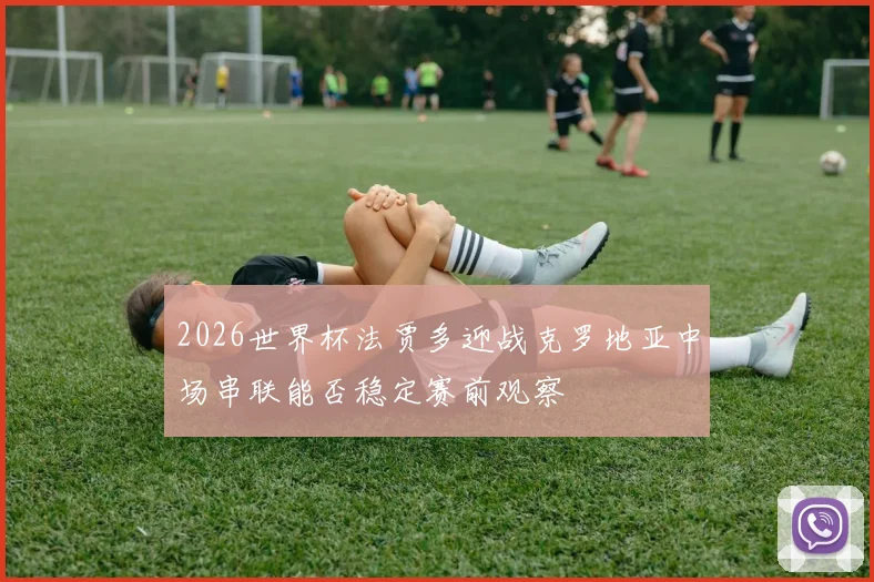 2026世界杯法贾多迎战克罗地亚中场串联能否稳定赛前观察