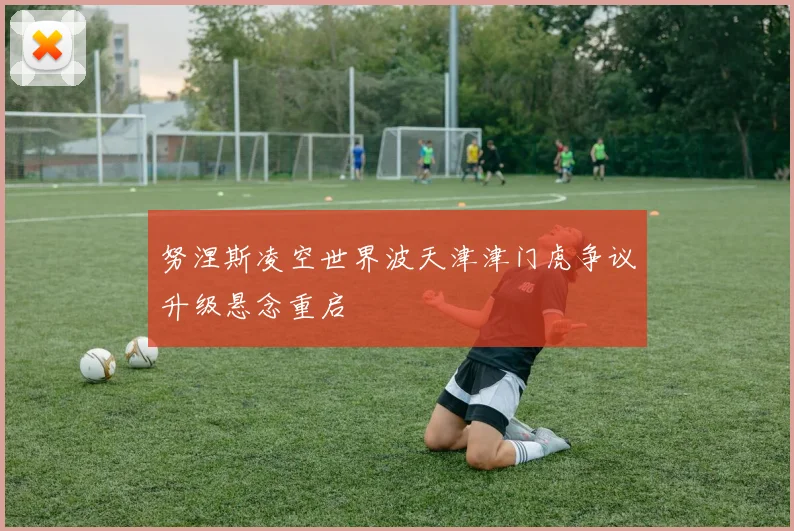 努涅斯凌空世界波天津津门虎争议升级悬念重启