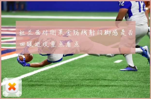 杜兰面对刚果金防线射门脚感是否回暖进攻重点看点