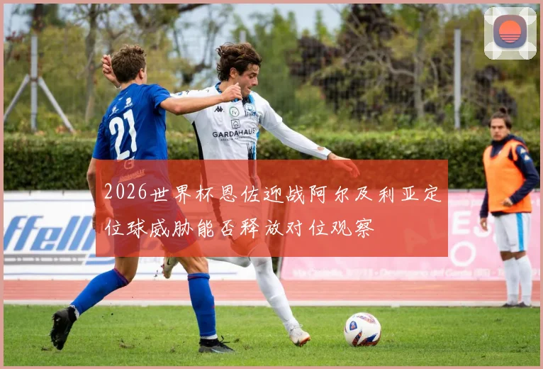2026世界杯恩佐迎战阿尔及利亚定位球威胁能否释放对位观察