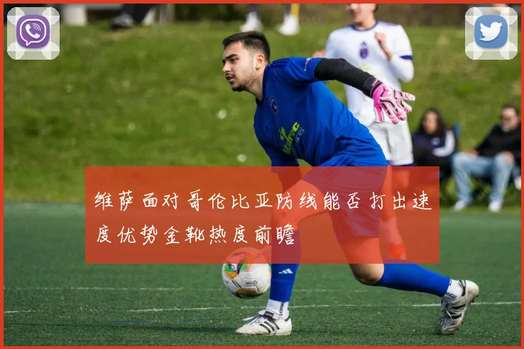 维萨面对哥伦比亚防线能否打出速度优势金靴热度前瞻