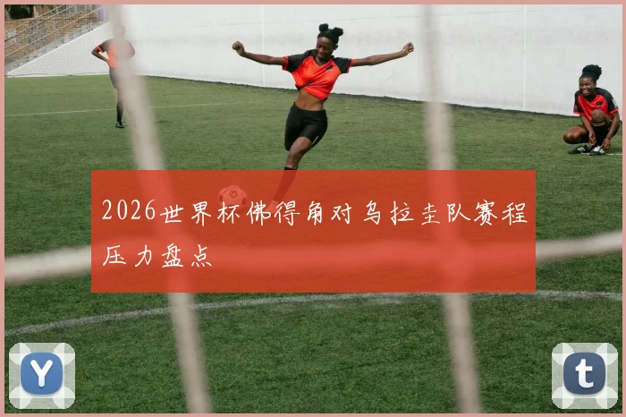 2026世界杯佛得角对乌拉圭队赛程压力盘点