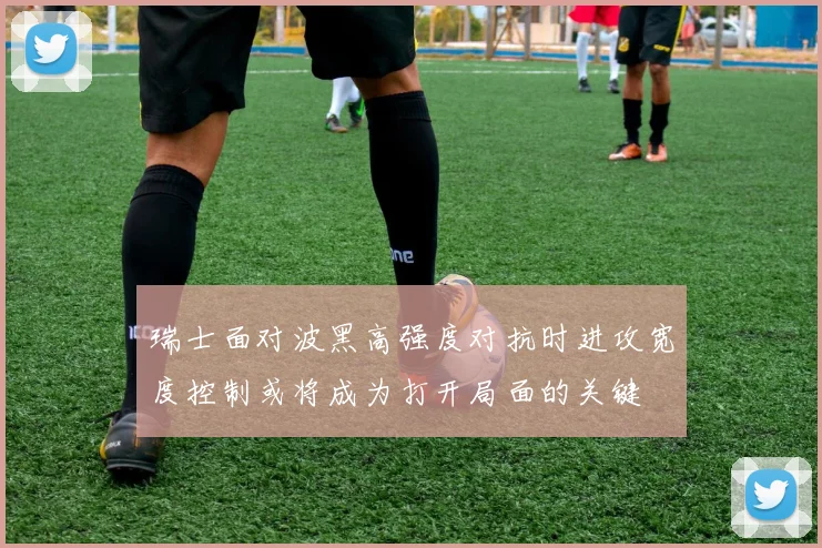 瑞士面对波黑高强度对抗时进攻宽度控制或将成为打开局面的关键