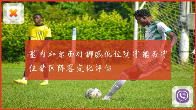 塞内加尔面对挪威低位防守能否守住禁区阵容变化评估