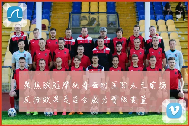 聚焦欧冠摩纳哥面对国际米兰前场反抢效果是否会成为晋级变量