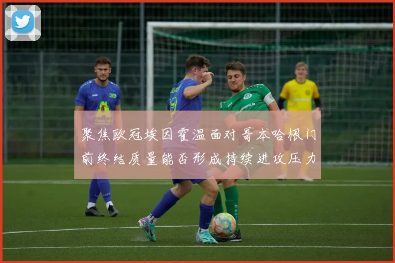 聚焦欧冠埃因霍温面对哥本哈根门前终结质量能否形成持续进攻压力