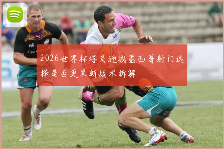 2026世界杯塔乌迎战墨西哥射门选择是否更果断战术拆解