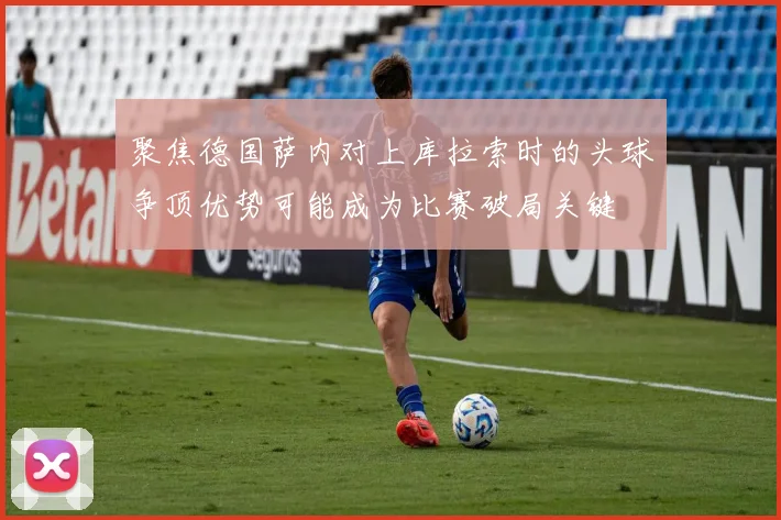 聚焦德国萨内对上库拉索时的头球争顶优势可能成为比赛破局关键