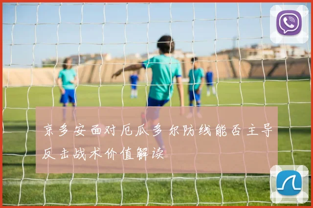 京多安面对厄瓜多尔防线能否主导反击战术价值解读