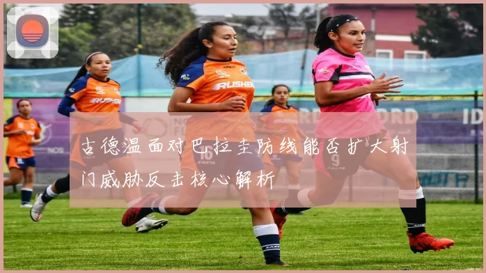 古德温面对巴拉圭防线能否扩大射门威胁反击核心解析