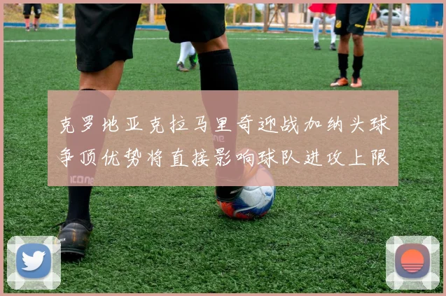 克罗地亚克拉马里奇迎战加纳头球争顶优势将直接影响球队进攻上限