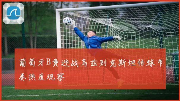 葡萄牙B费迎战乌兹别克斯坦传球节奏热度观察