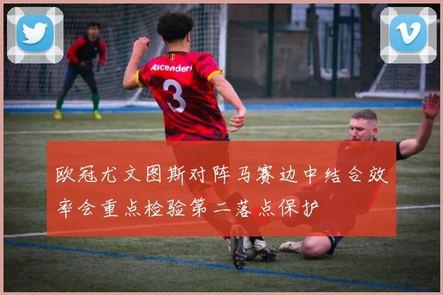 欧冠尤文图斯对阵马赛边中结合效率会重点检验第二落点保护