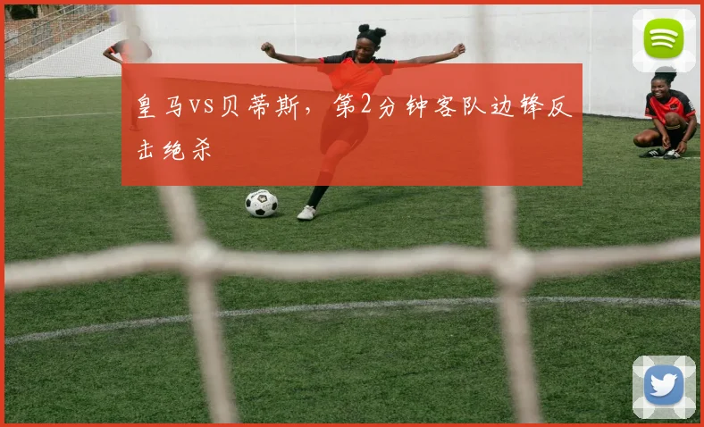 皇马vs贝蒂斯，第2分钟客队边锋反击绝杀