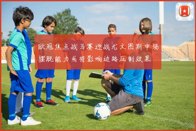 欧冠焦点战马赛迎战尤文图斯中场摆脱能力或将影响边路压制效果