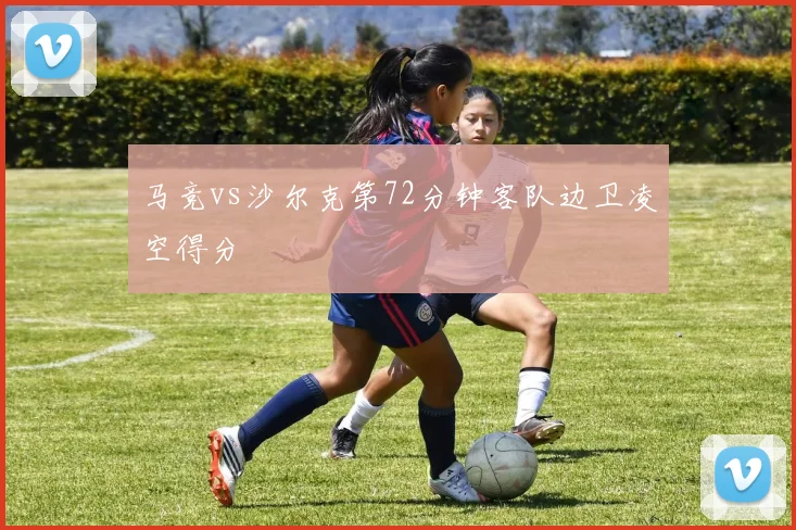 马竞vs沙尔克第72分钟客队边卫凌空得分