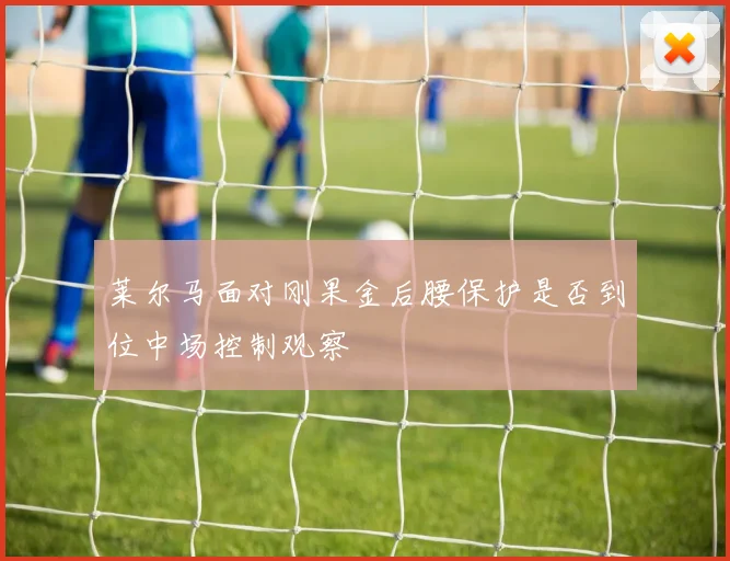 莱尔马面对刚果金后腰保护是否到位中场控制观察