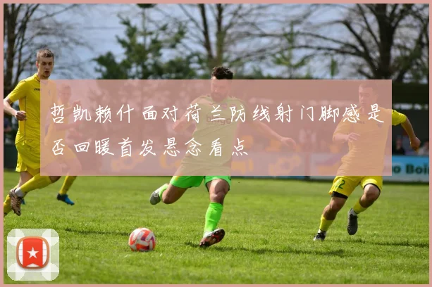 哲凯赖什面对荷兰防线射门脚感是否回暖首发悬念看点