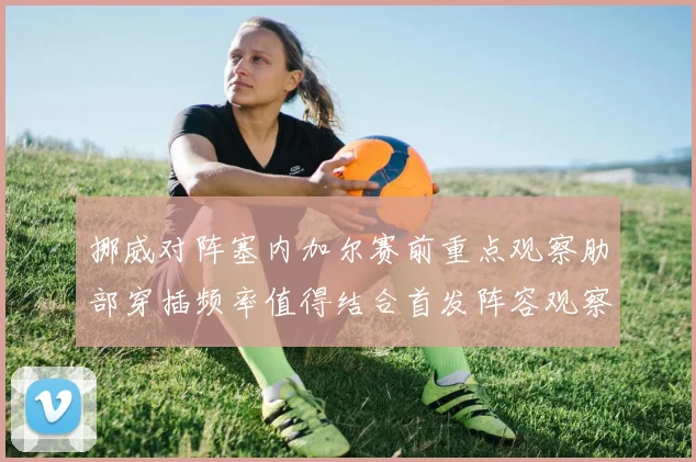 挪威对阵塞内加尔赛前重点观察肋部穿插频率值得结合首发阵容观察