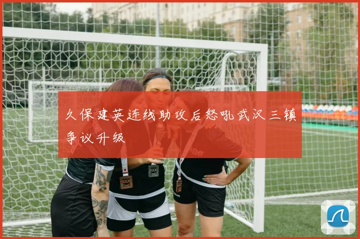 久保建英连线助攻后怒吼武汉三镇争议升级