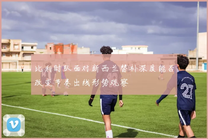 比利时队面对新西兰替补深度能否改变节奏出线形势观察