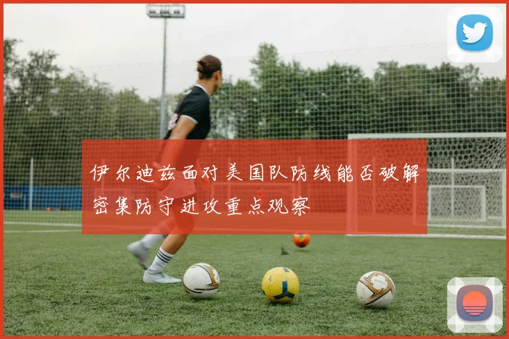 伊尔迪兹面对美国队防线能否破解密集防守进攻重点观察